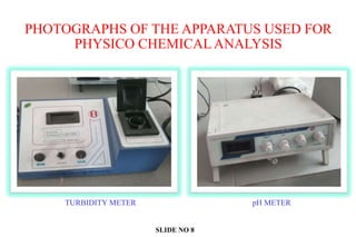 PHOTOGRAPHS OF THE APPARATUS USED FOR
PHYSICO CHEMICAL ANALYSIS
TURBIDITY METER pH METER
SLIDE NO 8
 