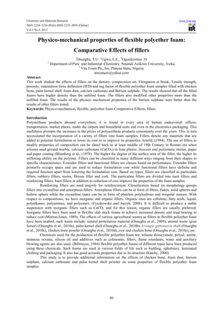 Chemistry and Materials Research www.iiste.org
ISSN 2224- 3224 (Print) ISSN 2225- 0956 (Online)
Vol.3 No.9, 2013
46
Physico-mechanical properties of flexible polyether foam:
Comparative Effects of fillers
1
Onuegbu, T.U. 1
Ugwu, L.E., 2
Ogunfeyitimi .O.
1
Department of Pure and Industrial Chemistry, Nnamdi Azikiwe University, Awka.
2
Vita Foam Plc, Jos, Plateau State, Nigeria.
tesionuzo@yahoo.com
Abstract
This work studied the effects of fillers on the density, compression set, Elongation at break, Tensile strength,
porosity, indentation force deflection (IFD) and sag factor of flexible polyether foam samples filled with chicken
bone, palm kernel shell, foam dust, calcium carbonate and Barium sulphate. The results showed that all the filled
foams have higher density than the unfilled foam. The fillers also modified other properties more than the
unfilled foam. The results of the physico mechanical properties of the barium sulphate were better than the
results of other fillers tested.
Keywords: Physico-mechanical, flexible, polyether foam Comparative Effects, fillers
Introduction
Polyurethane products abound everywhere, it is found in every area of human endeavored: offices,
transportation, market places, under the carpets and household seats and even in the electronics packaging. This
usefulness prompts the increases in the prizes of polyurethane products consistently over the years. This in turn
necessitated the incorporation of a variety of fillers into foam samples. Fillers denote any materials that are
added to polymer formulation to lower its cost or to improve its properties Arnold, (1994). The use of fillers to
modify properties of composition can be dated back to at least middle of 19th Century in Roman era when
artisans used ground marble, calcium carbonate (CaCO3) in lime plaster, frescoes and pozzolanic mortar, paper
and paper coating (Blumberg et al., (1978). The higher the degree of the surface area of the filler, the higher its
stiffening ability on the polymer. Fillers can be classified in many different ways ranging from their shapes to
specific characteristics: Extender fillers and functional fillers are classes based on performance. Extender fillers
primarily occupy space and are used to reduce formulation cost while functional fillers have definite and
required function apart from lowering the formulation cost. Based on types, fillers are classified as particulate
fillers, rubbery fillers, resins, fibrous filler and cork. The particulate fillers are divided into inert fillers and
reinforcing fillers. Inert fillers in addition to reduction of cost improve the properties of the foam samples.
Reinforcing fillers are used majorly for reinforcement. Classification based on morphology groups
fillers into crystalline and amorphous fillers. Amorphous fillers can be in form of fibres, flakes, solid spheres and
hollow sphere while the crystalline types can be in form of platelets polyhydrous and irregular masses. With
respect to compositions, we have inorganic and organic fillers. Organic ones are cellulose, fatty acids, liquid,
polyalkanes, polyamines, and polyesters. (Fyszkowska and Jurzyk, 2008). It is difficult to produce a stable
suspension with inorganic fillers such as CaCO3 and for this reason, organic fillers are usually preferred.
Inorganic fillers have been used in flexible slab stock foams to achieve increased density and load bearing to
reduce cost (Morton-Jones, 1989). The effects of various agricultural wastes as fillers in flexible polyether foam
have been studied, such waste include: natural proteineous material (Onuegbu et al., 2009), animal waste (goat
femur) (Onuegbu et al., 2010a), palm kernel shell (Onuegbu et al., 2010b), Irvengia gabonensis shell (Onuegbu
et al., 2010c), chicken bone powder (Onuegbu et al., 2010d), cow and chicken bone (Onuegbu et al., 2010e), etc.
Chemicals used for the production of flexible polyether foam are: toluene diisocyanate, polyol, amine,
stannous octoate, silicon oil and additives such as colourants, fillers, flame retardants, water and auxiliary
blowing agents are also used. (Billmeyer, 1984) flexible polyether foams of different types have been produced
using these chemicals. Such foams are used in various fields of life such as bedding, upholstery, laminated
clothing and packaging. It also has good acoustic properties due to its structure (Katchy, 2000).
This study is to provide additional information on the effects of chicken bone, foam dust, barium
sulphate, calcium carbonate and palm kernel shell powder on some properties of flexible polyether foam
samples.
 