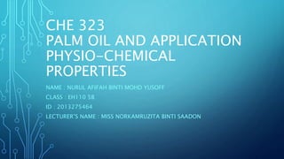 CHE 323
PALM OIL AND APPLICATION
PHYSIO-CHEMICAL
PROPERTIES
NAME : NURUL AFIFAH BINTI MOHD YUSOFF
CLASS : EH110 5B
ID : 2013275464
LECTURER’S NAME : MISS NORKAMRUZITA BINTI SAADON
 