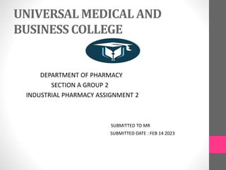 UNIVERSAL MEDICAL AND
BUSINESS COLLEGE
DEPARTMENT OF PHARMACY
SECTION A GROUP 2
INDUSTRIAL PHARMACY ASSIGNMENT 2
SUBMITTED TO MR
SUBMITTED DATE : FEB 14 2023
 