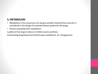 3, METABOLISM
 Metabolism is the conversion of a drug to another chemical form and this is
considered in the design of sustained release system for the drugs.
 Factors associated with metabolism
1,ability of the drug to induce or inhibit enzyme synthesis.
2,fluctuating drug blood level and first pass metabolism. Ex- nitroglycerine
 