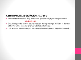 4, ELIMINATION AND BIOLOGICAL HALF LIFE
 The rate of elimination of drug Is described quantitatively by its biological half life.
t½= 0.693 v/cls
 Drug having shorter half life requires frequent dosing. Making it desirable to develop
SDRS. this will be opposite for drugs with higher half lives.
 Drug with half life less than 2hrs and those with more than 8hrs should not be used.
 