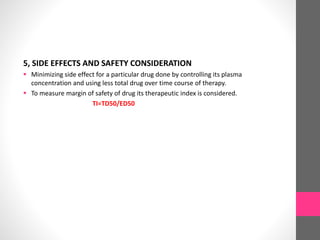 5, SIDE EFFECTS AND SAFETY CONSIDERATION
 Minimizing side effect for a particular drug done by controlling its plasma
concentration and using less total drug over time course of therapy.
 To measure margin of safety of drug its therapeutic index is considered.
TI=TD50/ED50
 