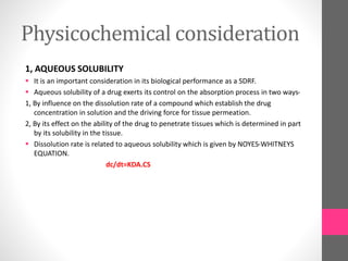 Physicochemical consideration
1, AQUEOUS SOLUBILITY
 It is an important consideration in its biological performance as a SDRF.
 Aqueous solubility of a drug exerts its control on the absorption process in two ways-
1, By influence on the dissolution rate of a compound which establish the drug
concentration in solution and the driving force for tissue permeation.
2, By its effect on the ability of the drug to penetrate tissues which is determined in part
by its solubility in the tissue.
 Dissolution rate is related to aqueous solubility which is given by NOYES-WHITNEYS
EQUATION.
dc/dt=KDA.CS
 