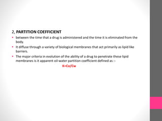 2, PARTITION COEFFICIENT
 between the time that a drug is administered and the time it is eliminated from the
body.
 It diffuse through a variety of biological membranes that act primarily as lipid like
barriers.
 The major criteria in evolution of the ability of a drug to penetrate these lipid
membranes is it apparent oil-water partition coefficient defined as :-
K=Co/Cw
 