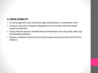 3, DRUG STABILITY
 In oral dosage form, loss of drug through acid hydrolysis or metabolism in GIT.
 A drug in solid state undergoes degradation at much slower rate than drug in
suspension/solution.
 Drugs with low aqueous solubility have low dissolution rate and usually suffer oral
bioavailability problems.
 Aqueous solubility of weak acids and base is governed by pka value and PH of the
medium.
 