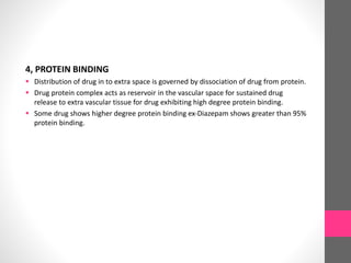4, PROTEIN BINDING
 Distribution of drug in to extra space is governed by dissociation of drug from protein.
 Drug protein complex acts as reservoir in the vascular space for sustained drug
release to extra vascular tissue for drug exhibiting high degree protein binding.
 Some drug shows higher degree protein binding ex-Diazepam shows greater than 95%
protein binding.
 