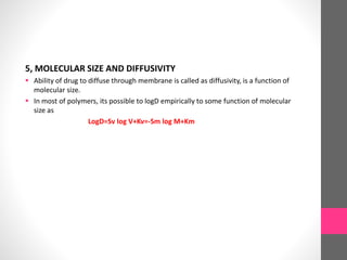 5, MOLECULAR SIZE AND DIFFUSIVITY
 Ability of drug to diffuse through membrane is called as diffusivity, is a function of
molecular size.
 In most of polymers, its possible to logD empirically to some function of molecular
size as
LogD=Sv log V+Kv=-Sm log M+Km
 