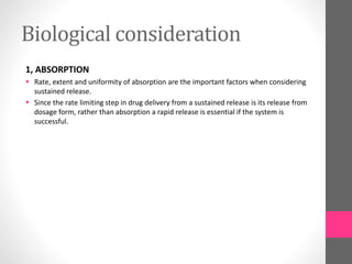 Biological consideration
1, ABSORPTION
 Rate, extent and uniformity of absorption are the important factors when considering
sustained release.
 Since the rate limiting step in drug delivery from a sustained release is its release from
dosage form, rather than absorption a rapid release is essential if the system is
successful.
 