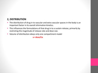 2, DISTRIBUTION
 The distribution of drug in to vascular and extra vascular spaces in the body is an
important factor in its overall elimination kinetics.
 This influences the formulations of that drug in to a sustain release, primarily by
restricting the magnitude of release rate and dose size.
 Volume of distribution obeys only one compartment model
v= dose/Co
 