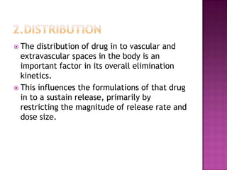  The  distribution of drug in to vascular and
  extravascular spaces in the body is an
  important factor in its overall elimination
  kinetics.
 This influences the formulations of that drug
  in to a sustain release, primarily by
  restricting the magnitude of release rate and
  dose size.
 