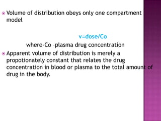  Volume   of distribution obeys only one compartment
 model

                              v=dose/Co
          where-Co –plasma drug concentration
 Apparent volume of distribution is merely a
  propotionately constant that relates the drug
  concentration in blood or plasma to the total amount of
  drug in the body.
 