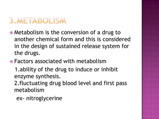  Metabolism   is the conversion of a drug to
  another chemical form and this is considered
  in the design of sustained release system for
  the drugs.
 Factors associated with metabolism
  1.ability of the drug to induce or inhibit
  enzyme synthesis.
  2.fluctuating drug blood level and first pass
  metabolism
   ex- nitroglycerine
 