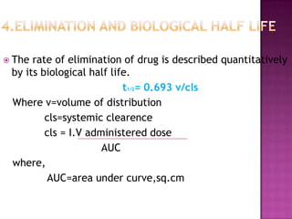  The rate of elimination of drug is described quantitatively
 by its biological half life.
                           t1/2= 0.693 v/cls
 Where v=volume of distribution
         cls=systemic clearence
         cls = I.V administered dose
                      AUC
 where,
          AUC=area under curve,sq.cm
 