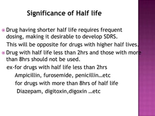 Significance of Half life

 Drug having shorter half life requires frequent
  dosing, making it desirable to develop SDRS.
  This will be opposite for drugs with higher half lives.
 Drug with half life less than 2hrs and those with more
  than 8hrs should not be used.
  ex-for drugs with half life less than 2hrs
     Ampicillin, furosemide, penicillin…etc
     for drugs with more than 8hrs of half life
      Diazepam, digitoxin,digoxin …etc
 