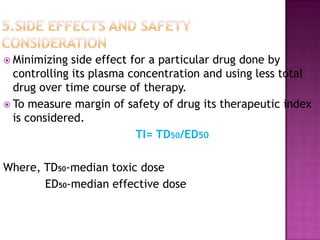  Minimizing  side effect for a particular drug done by
  controlling its plasma concentration and using less total
  drug over time course of therapy.
 To measure margin of safety of drug its therapeutic index
  is considered.
                           TI= TD50/ED50

Where, TD50-median toxic dose
       ED50-median effective dose
 