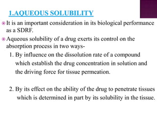  Itis an important consideration in its biological performance
  as a SDRF.
 Aqueous solubility of a drug exerts its control on the
  absorption process in two ways-
   1. By influence on the dissolution rate of a compound
      which establish the drug concentration in solution and
      the driving force for tissue permeation.

   2. By its effect on the ability of the drug to penetrate tissues
      which is determined in part by its solubility in the tissue.
 
