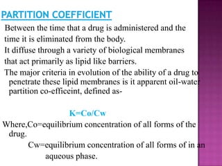 Between the time that a drug is administered and the
time it is eliminated from the body.
It diffuse through a variety of biological membranes
that act primarily as lipid like barriers.
The major criteria in evolution of the ability of a drug to
  penetrate these lipid membranes is it apparent oil-water
  partition co-efficeint, defined as-

                 K=Co/Cw
Where,Co=equilibrium concentration of all forms of the
 drug.
       Cw=equilibrium concentration of all forms of in an
          aqueous phase.
 