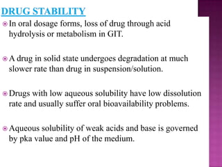  In
   oral dosage forms, loss of drug through acid
 hydrolysis or metabolism in GIT.

 A drugin solid state undergoes degradation at much
 slower rate than drug in suspension/solution.

 Drugs with low aqueous solubility have low dissolution
 rate and usually suffer oral bioavailability problems.

 Aqueous solubility of weak acids and base is governed
 by pka value and pH of the medium.
 