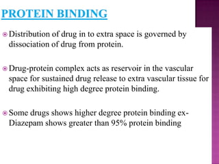  Distributionof drug in to extra space is governed by
 dissociation of drug from protein.

 Drug-protein complex acts as reservoir in the vascular
 space for sustained drug release to extra vascular tissue for
 drug exhibiting high degree protein binding.

 Somedrugs shows higher degree protein binding ex-
 Diazepam shows greater than 95% protein binding
 