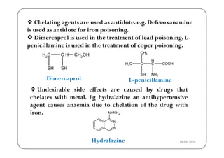  Chelating agents are used as antidote. e.g. Deferoxanamineg g g
is used as antidote for iron poisoning.
 Dimercaprol is used in the treatment of lead poisoning. L-
i ill i i d i h f i ipenicillamine is used in the treatment of coper poisoning.
CH2
C H CH2OH
H
CH3
SH SH
C
H
C
SH NH2
COOHH3C
Dimercaprol L i ill iDimercaprol L-penicillamine
 Undesirable side effects are caused by drugs that
chelates with metal Eg hydralazine an antihypertensivechelates with metal. Eg hydralazine an antihypertensive
agent causes anaemia due to chelation of the drug with
iron. NHNH2
N
N
Hydralazine 18-04-2020
 