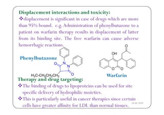 Displacement interactions and toxicity:
di l t i i ifi t i f d hi hdisplacement is significant in case of drugs which are more
than 95% bound. e.g. Administration of phenylbutazone to a
ti t f i th lt i di l t f l ttpatient on warfarin therapy results in displacement of latter
from its binding site. The free warfarin can cause adverse
hemorrhagic reactionshemorrhagic reactions.
Phen lbuta onePhenylbutazone
Therapy and drug targeting:

Warfarin
The binding of drugs to lipoproteins can be used for site
specific delivery of hydrophilic moieties.
This is particularly useful in cancer therapies since certain
cells have greater affinity for LDL than normal tissues.
18-04-2020
 