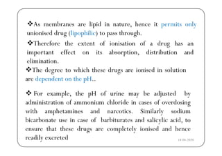 As membranes are lipid in nature hence it permits only
Th f th t t f i i ti f d h
As membranes are lipid in nature, hence it permits only
unionised drug (lipophilic) to pass through.
Therefore the extent of ionisation of a drug has an
important effect on its absorption, distribution and
li i tielimination.
The degree to which these drugs are ionised in solution
d d t th H
 For example, the pH of urine may be adjusted by
are dependent on the pH..
p , p y j y
administration of ammonium chloride in cases of overdosing
with amphetamines and narcotics. Similarly sodiump y
bicarbonate use in case of barbiturates and salicylic acid, to
ensure that these drugs are completely ionised and hence
18-04-2020
g p y
readily excreted
 