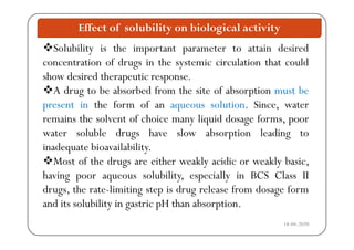 Effect of solubility on biological activity
Solubility is the important parameter to attain desired
concentration of drugs in the systemic circulation that couldg y
show desired therapeutic response.
A drug to be absorbed from the site of absorption must beg p
present in the form of an aqueous solution. Since, water
remains the solvent of choice many liquid dosage forms, poory q g p
water soluble drugs have slow absorption leading to
inadequate bioavailability.q y
Most of the drugs are either weakly acidic or weakly basic,
having poor aqueous solubility, especially in BCS Class IIg p q y p y
drugs, the rate-limiting step is drug release from dosage form
and its solubility in gastric pH than absorption.
18-04-2020
y g p p
 