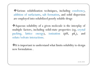 Various solubilization techniques including cosolvencyVarious solubilization techniques, including cosolvency,
addition of surfactants, salt formation, and solid dispersion
are employed into solubilized poorly soluble drugs
Aqueous solubility of a given molecule is the interplay of
are employed into solubilized poorly soluble drugs
q y g p y
multiple factors, including solid-state properties (eg, crystal
packing, lattice energy), ionization (pH, pKa), andp g, gy), (p , p a),
solute/solvate interactions.
It is important to understand what limits solubility to design
new formulation .
18-04-2020
 