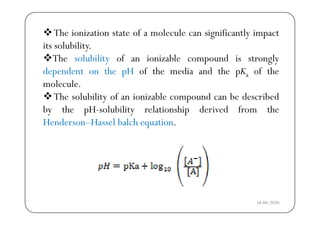 The ionization state of a molecule can significantly impactg y p
its solubility.
The solubility of an ionizable compound is stronglyy p g y
dependent on the pH of the media and the pKa of the
molecule.
The solubility of an ionizable compound can be described
by the pH-solubility relationship derived from they p y p
Henderson–Hassel balch equation.
18-04-2020
 