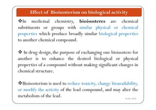 Effect of Bioisosterism on biological activity
In medicinal chemistry, bioisosteres are chemical
substituents or groups with similar physical or chemicalg p p y
properties which produce broadly similar biological properties
to another chemical compound.p
 In drug design,the purpose of exchanging one bioisostere forg g p p g g
another is to enhance the desired biological or physical
properties of a compound without making significant changes inp p p g g g
chemical structure.
Bioisosterism is used to reduce toxicity, change bioavailability,
or modify the activity of the lead compound, and may alter the
18-04-2020
y y p y
metabolism of the lead.
 