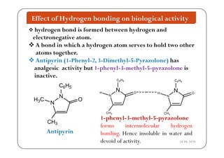 Effect of Hydrogen bonding on biological activity
 hydrogen bond is formed between hydrogen and
electronegative atom.
 A b d i hi h h d h ld h A bond in which a hydrogen atom serves to hold two other
atoms together.
 Antipyrin (1-Phenyl-2 3-Dimethyl-5-Pyrazolone) has Antipyrin (1-Phenyl-2, 3-Dimethyl-5-Pyrazolone) has
analgesic activity but 1-phenyl-3-methyl-5-pyrazolone is
inactive.
C H
N
C6H5
N
N
C6H5
H O N
N
C6H5
H O
N
N
H3C O
CH3
N
CH3
CH3
3
1-phenyl-3-methyl-5-pyrazolone
forms intermolecular hydrogen
bonding Hence insoluble in ater andAntipyrin bonding. Hence insoluble in water and
devoid of activity.
Antipyrin
18-04-2020
 