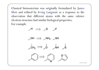 Classical bioisosterism was originally formulated by James
d f d b hMoir and refined by Irving Langmuir as a response to the
observation that different atoms with the same valence
l h d l b l lelectron structure had similar biological properties.
For example
18-04-2020
 
