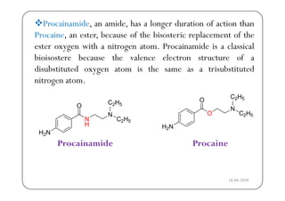 Procainamide, an amide, has a longer duration of action than
b f h b l f hProcaine, an ester, because of the bisosteric replacement of the
ester oxygen with a nitrogen atom. Procainamide is a classical
b b h l l fbioisostere because the valence electron structure of a
disubstituted oxygen atom is the same as a trisubstituted
nitrogen atom.
2 5
2 5
2
Procainamide Procaine
18-04-2020
 