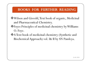 BOOKS FOR FURTHER READING
Wil d Gi ld T b k f i M di i l
BOOKS FOR FURTHER READING
Wilson and Gisvold,Text book of organic, Medicinal
and Pharmaceutical Chemistry.
Foyes Principles of medicinal chemistry byWilliams
O. Foye.y
AText book of medicinal chemistry (Synthetic and
Biochemical Approach) vol I& II by SN PandeyaBiochemical Approach) vol. I& II by SN Pandeya.
16-04-2020
 
