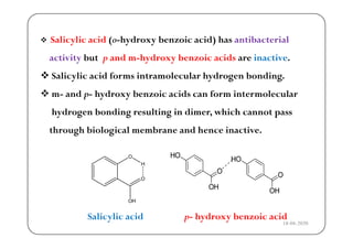  Salicylic acid (o hydroxy benzoic acid) has antibacterial Salicylic acid (o-hydroxy benzoic acid) has antibacterial
activity but p and m-hydroxy benzoic acids are inactive.
 Salicylic acid forms intramolecular hydrogen bonding.
 m- and p- hydroxy benzoic acids can form intermolecular m and p hydroxy benzoic acids can form intermolecular
hydrogen bonding resulting in dimer, which cannot pass
through biological membrane and hence inactive.
Salicylic acid p- hydroxy benzoic acid
18-04-2020
 
