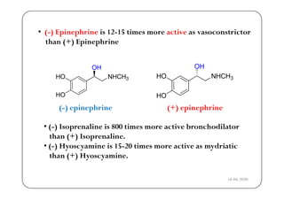 • ( ) Epinephrine is 12 15 times more active as vasoconstrictor• (-) Epinephrine is 12-15 times more active as vasoconstrictor
than (+) Epinephrine
33
(-) epinephrine (+) epinephrine
• (-) Isoprenaline is 800 times more active bronchodilator
than (+) Isoprenaline.
• ( ) Hyoscyamine is 15 20 times more active as mydriatic• (-) Hyoscyamine is 15-20 times more active as mydriatic
than (+) Hyoscyamine.
18-04-2020
 