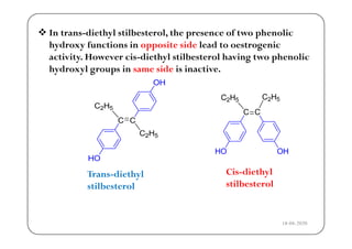  In trans-diethyl stilbesterol, the presence of two phenolic
hydroxy functions in opposite side lead to oestrogenic
activity. However cis-diethyl stilbesterol having two phenolic
h dro l groups in same side is inacti ehydroxyl groups in same side is inactive.
Trans-diethyl Cis-diethyl
ilb lstilbesterol stilbesterol
18-04-2020
 