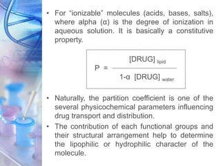 • For “ionizable” molecules (acids, bases, salts),
where alpha (α) is the degree of ionization in
aqueous solution. It is basically a constitutive
property.
[DRUG] lipid
P =
1-α [DRUG] water
• Naturally, the partition coefficient is one of the
several physicochemical parameters influencing
drug transport and distribution.
• The contribution of each functional groups and
their structural arrangement help to determine
the lipophilic or hydrophilic character of the
molecule.
 