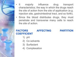 • It majorly influence drug transport
characteristics; the way in which the drugs reach
the site of action from the site of application (e.g.
injection site, gastrointestinal tract, and so forth).
• Since the blood distributes drugs, they must
penetrate and transverse many cells to reach
the site of action.
FACTORS AFFECTING PARTITION
COEFFICIENT
1) pH
2) Co solvents
3) Surfactant
4) Complexation
 