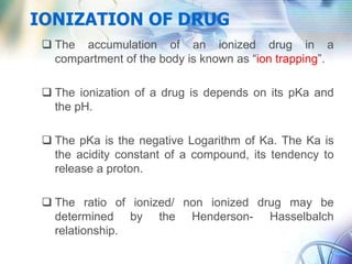 IONIZATION OF DRUG
 The accumulation of an ionized drug in a
compartment of the body is known as “ion trapping”.
 The ionization of a drug is depends on its pKa and
the pH.
 The pKa is the negative Logarithm of Ka. The Ka is
the acidity constant of a compound, its tendency to
release a proton.
 The ratio of ionized/ non ionized drug may be
determined by the Henderson- Hasselbalch
relationship.
 
