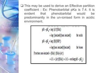  This may be used to derive an Effective partition
coefficient : Ex: Phenobarbital pKa is 7.4. It is
evident that phenobarbital would be
predominantly in the un-ionised form in acidic
environment.
 