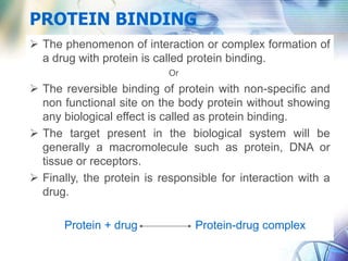 PROTEIN BINDING
 The phenomenon of interaction or complex formation of
a drug with protein is called protein binding.
Or
 The reversible binding of protein with non-specific and
non functional site on the body protein without showing
any biological effect is called as protein binding.
 The target present in the biological system will be
generally a macromolecule such as protein, DNA or
tissue or receptors.
 Finally, the protein is responsible for interaction with a
drug.
Protein + drug Protein-drug complex
 