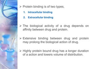  Protein binding is of two types,
1. Intracellular binding
2. Extracellular binding
 The biological activity of a drug depends on
affinity between drug and protein.
 Extensive binding between drug and protein
may prolong the biological action of drug.
 Highly protein bound drug has a longer duration
of a action and lowers volume of distribution.
 