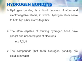 HYDROGEN BONDING
 Hydrogen bonding is a bond between H atom and
electronegative atoms, in which Hydrogen atom serve
to hold two other atoms together
 The atom capable of forming hydrogen bond have
atleast one unshared pair of electrons.
eg: F,O,N
 The compounds that form hydrogen bonding are
soluble in water
 