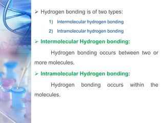  Hydrogen bonding is of two types:
1) Intermolecular hydrogen bonding
2) Intramolecular hydrogen bonding
 Intermolecular Hydrogen bonding:
Hydrogen bonding occurs between two or
more molecules.
 Intramolecular Hydrogen bonding:
Hydrogen bonding occurs within the
molecules.
 