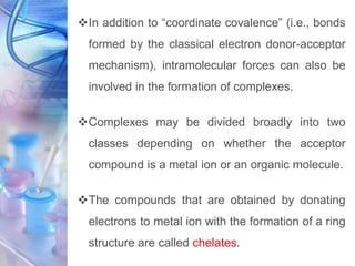 In addition to “coordinate covalence” (i.e., bonds
formed by the classical electron donor-acceptor
mechanism), intramolecular forces can also be
involved in the formation of complexes.
Complexes may be divided broadly into two
classes depending on whether the acceptor
compound is a metal ion or an organic molecule.
The compounds that are obtained by donating
electrons to metal ion with the formation of a ring
structure are called chelates.
 