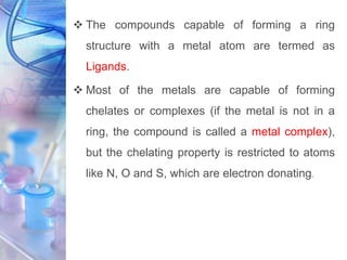  The compounds capable of forming a ring
structure with a metal atom are termed as
Ligands.
 Most of the metals are capable of forming
chelates or complexes (if the metal is not in a
ring, the compound is called a metal complex),
but the chelating property is restricted to atoms
like N, O and S, which are electron donating.
 