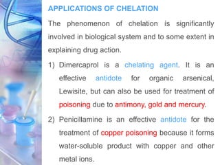 APPLICATIONS OF CHELATION
The phenomenon of chelation ís significantly
involved in biological system and to some extent in
explaining drug action.
1) Dimercaprol is a chelating agent. It is an
effective antidote for organic arsenical,
Lewisite, but can also be used for treatment of
poisoning due to antimony, gold and mercury.
2) Penicillamine is an effective antidote for the
treatment of copper poisoning because it forms
water-soluble product with copper and other
metal ions.
 