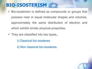 BIO-ISOSTERISM
 Bio-isosterism is defined as compounds or groups that
possess near or equal molecular shapes and volumes,
approximately the same distribution of electron and
which exhibit similar physical properties.
 They are classified into two types.,
i) Classical bio-isosteres
ii) Non classical bio-isosteres.
 